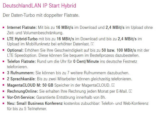 DeutschlandLAN IP Start Hybrid 
Der Daten-Turbo mit doppelter Flatrate. 
• Internet Flatrate: Mit bis zu 16 MBit/s im Download und 2,4 MBit/s im Upload ohne 
Zeit- und Volumenbeschränkung. 
LTE Hybrid-Turbo mit bis zu 16 MBit/s im Download und bis zu 2,4 MBit/s im 
Upload im Mobilfunknetz bei erhöhter Datenlast. 
Optional: Erhöhen Sie Ihre Geschwindigkeit auf bis zu 50 bzw. 100 MBit/s mit der 
L TE Speedoption. Diese können Sie bequem im Bestellprozess dazubestellen. 
• Telefon Flatrate: Rund um die Uhr für 0 Cent/Minute ins deutsche Festnetz 
telefonieren. 
3 Rufnummern: Sie können bis zu 7 weitere Rufnummern dazubuchen. 
2 Sprachkanäle: Bis zu zwei Mitarbeiter können gleichzeitig telefonieren. 
• MagentaCLOUD M: 50 GB Speicher in der MagentaCLOUD. 
RechnungOnline: Sie erhalten Ihre Rechnung jeden Monat per E-Mail. 
• Vor-Ort-Service: Garantiene Entstörung innerhalb von 8h. 
• Neu: Small Business Konferenz kostenlos zubuchbar: Telefon- und Web-Konferenz 
für bis zu 5 Teilnehmer. 