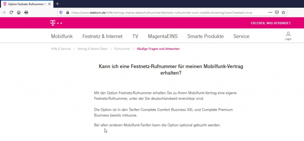 Option Festnetz-Rufnummer f« X 
https://www.telekom.de/hilfe/vertrag-meine-daten/rufnummer/festnetz-rufnummer-zum-mobilfunkvertrag?samChecked=true 
Mobilfunk 
Festnetz & Internet TV MagentaElNS 
Smarte Produkte 
ERLEBEN, WAS VERBINDET. 
o 
Service 
Login 
Häufige Fragen und Antworten 
Hilfe & Service > Vertrag & Meine Daten > Rufnummer > 
Kann ich eine Festnetz-Rufnummer für meinen Mobilfunk-Vertrag 
erhalten? 
Mit der Option Festnetz-Rufnummer erhalten Sie zu Ihrem Mobilfunk-Vertrag eine eigene 
Festnetz-Rufnummer, unter der Sie deutschlandweit erreichbar sind. 
Die Option ist in den Tarifen Complete Comfort Business X)(L und Complete Premium 
Business bereits inklusive. 
Bei allen anderen Mobilfunk-Tarifen kann die Option optional gebucht werden. 