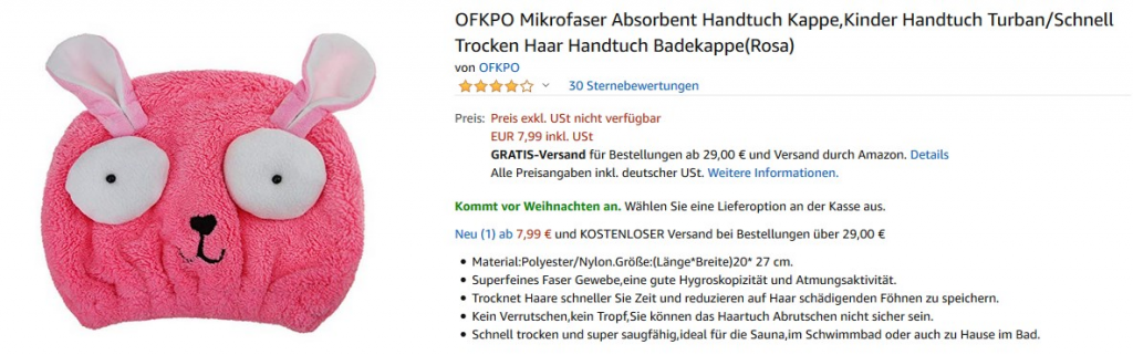 OFKPO Mikrofaser Absorbent Handtuch Kappe,Kinder Handtuch Turban/Schnell 
Trocken Haar Handtuch Badekappe(Rosa) 
von OFKPO 
v 30 Sternebewertungen 
Preis: Preis exkl. USt nicht verfügbar 
EUR 7,99 inkl. USt 
GRATIS-Versand für Bestellungen ab 29,00 € und Versand durch Amazon. Details 
Alle Preisangaben inkl. deutscher USt. Weitere Informationen. 
Kommt vor Weihnachten an. Wählen Sie eine Lieferoption an der Kasse aus. 
Neu (1) ab 7,99 € und KOSTENLOSER versand bei Bestellungen über 29,00 € 
• 27 cm. 
• Superfeines Faser Gewebe,eine gute Hygroskopizität und Atmungsaktivität. 
• Trocknet Haare schneller Sie Zeit und reduzieren auf Haar schädigenden Föhnen zu speichern. 
• Kein Verrutschen,kein Tropf, Sie können das Haartuch Abrutschen nicht sicher sein. 
• Schnell trocken und super saugfähig,ideal für die Sauna,im Schwimmbad oder auch zu Hause im Bad. 